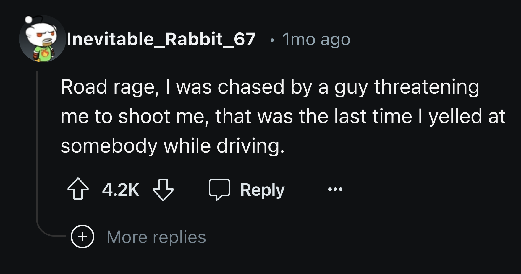 number - Inevitable_Rabbit_67 1mo ago Road rage, I was chased by a guy threatening me to shoot me, that was the last time I yelled at somebody while driving. More replies